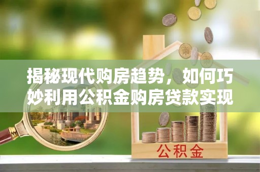 墨江揭秘现代购房趋势，如何巧妙利用公积金购房贷款实现置业梦想