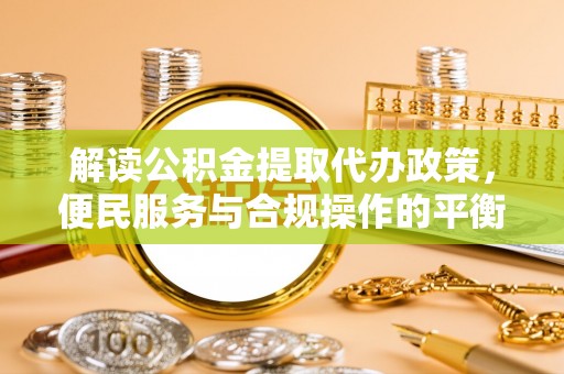 墨江解读公积金提取代办政策，便民服务与合规操作的平衡之道