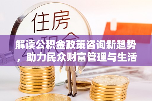 墨江解读公积金政策咨询新趋势，助力民众财富管理与生活规划