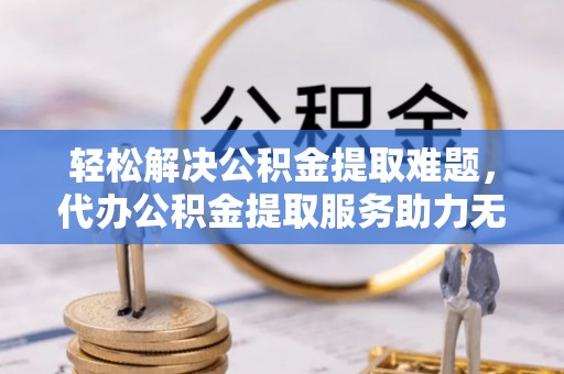 墨江轻松解决公积金提取难题，代办公积金提取服务助力无忧生活