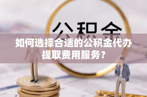 墨江如何选择合适的公积金代办提取费用服务？