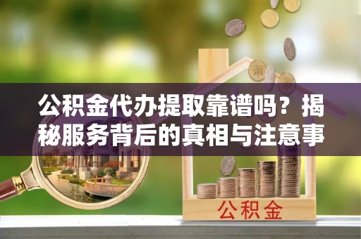 墨江公积金代办提取靠谱吗？揭秘服务背后的真相与注意事项