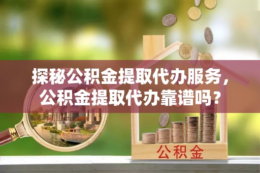 墨江探秘公积金提取代办服务，公积金提取代办靠谱吗？