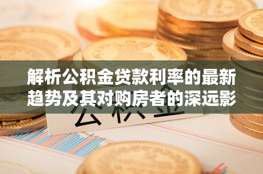 墨江解析公积金贷款利率的最新趋势及其对购房者的深远影响