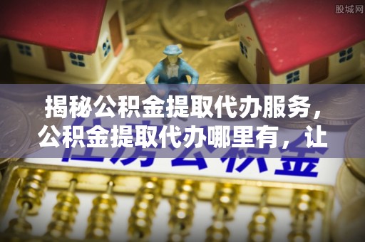 墨江揭秘公积金提取代办服务，公积金提取代办哪里有，让你省时省心的解决方案