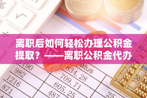 墨江离职后如何轻松办理公积金提取？——离职公积金代办提取服务详解