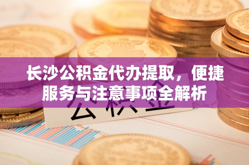 墨江长沙公积金代办提取，便捷服务与注意事项全解析