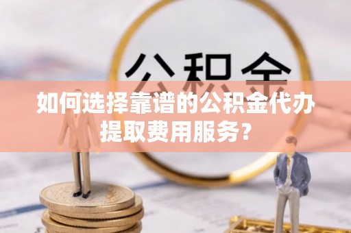 墨江如何选择靠谱的公积金代办提取费用服务？