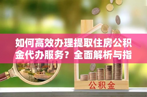 墨江如何高效办理提取住房公积金代办服务？全面解析与指南