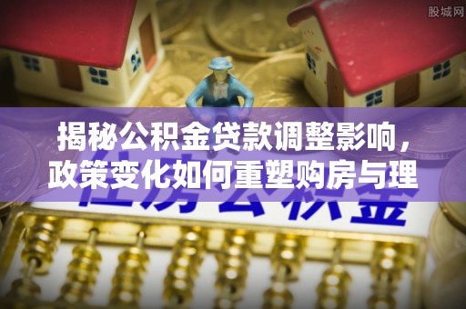 墨江揭秘公积金贷款调整影响，政策变化如何重塑购房与理财规划