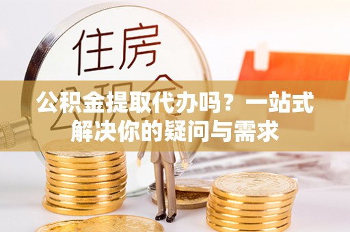 墨江公积金提取代办吗？一站式解决你的疑问与需求