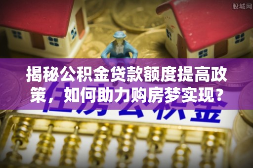墨江揭秘公积金贷款额度提高政策，如何助力购房梦实现？