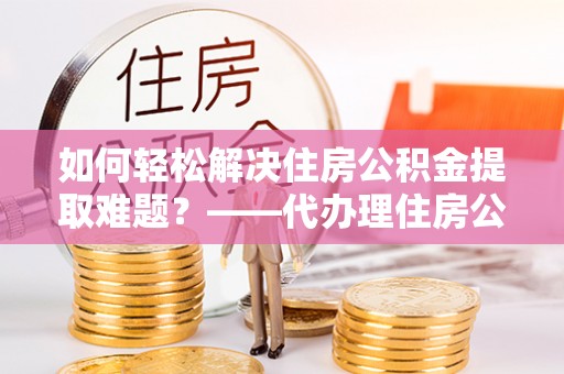 墨江如何轻松解决住房公积金提取难题？——代办理住房公积金提取服务解析