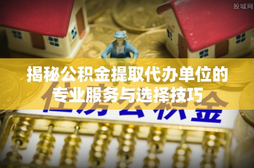 墨江揭秘公积金提取代办单位的专业服务与选择技巧