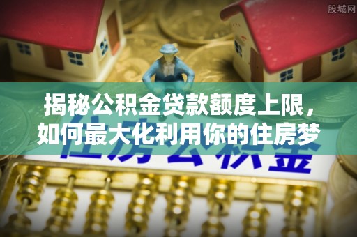 墨江揭秘公积金贷款额度上限，如何最大化利用你的住房梦？