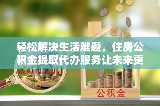 墨江轻松解决生活难题，住房公积金提取代办服务让未来更安心