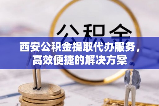 墨江西安公积金提取代办服务，高效便捷的解决方案