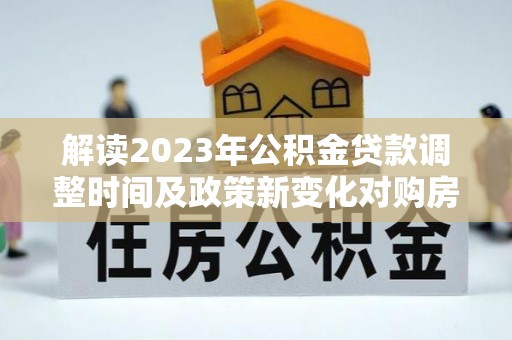 墨江解读2023年公积金贷款调整时间及政策新变化对购房的影响