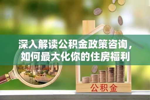 墨江深入解读公积金政策咨询，如何最大化你的住房福利